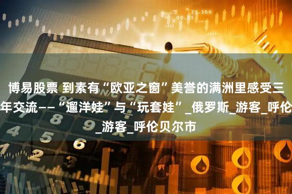 博易股票 到素有“欧亚之窗”美誉的满洲里感受三国青少年交流——“遛洋娃”与“玩套娃”_俄罗斯_游客_呼伦贝尔市