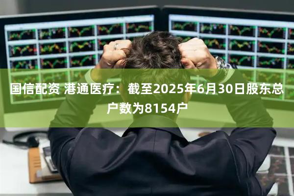 国信配资 港通医疗：截至2025年6月30日股东总户数为8154户