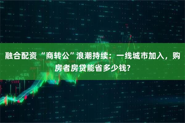 融合配资 “商转公”浪潮持续：一线城市加入，购房者房贷能省多少钱?