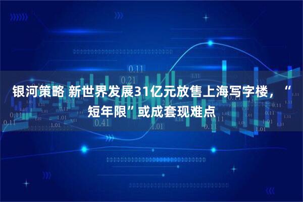 银河策略 新世界发展31亿元放售上海写字楼，“短年限”或成套现难点
