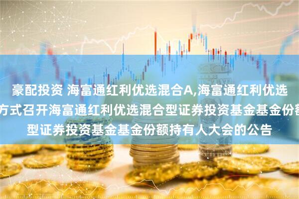 豪配投资 海富通红利优选混合A,海富通红利优选混合C: 关于以通讯方式召开海富通红利优选混合型证券投资基金基金份额持有人大会的公告