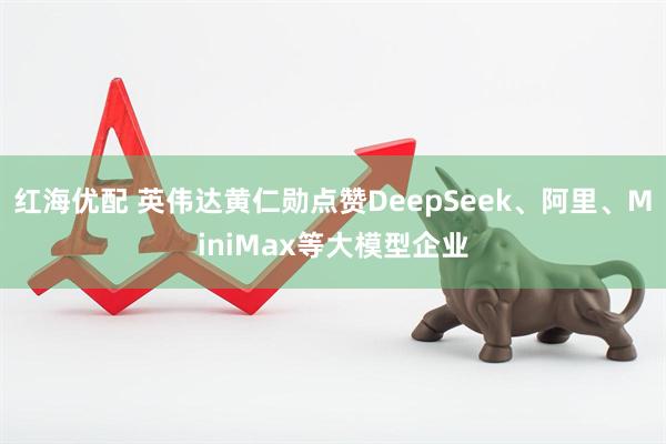 红海优配 英伟达黄仁勋点赞DeepSeek、阿里、MiniMax等大模型企业