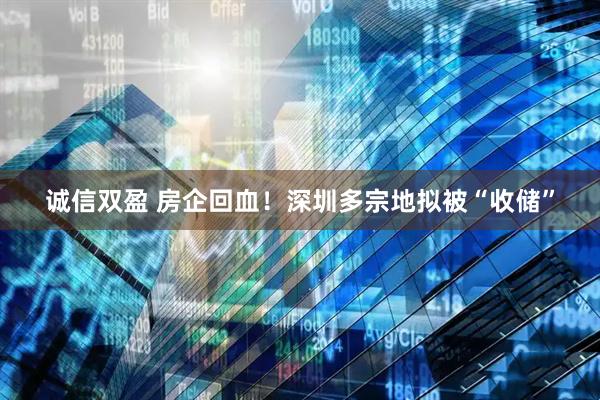 诚信双盈 房企回血！深圳多宗地拟被“收储”