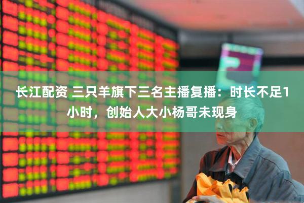 长江配资 三只羊旗下三名主播复播：时长不足1小时，创始人大小杨哥未现身