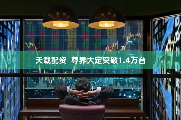 天载配资  尊界大定突破1.4万台