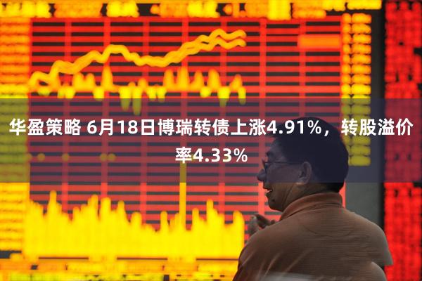 华盈策略 6月18日博瑞转债上涨4.91%，转股溢价率4.33%