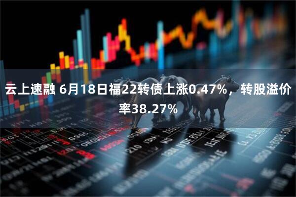 云上速融 6月18日福22转债上涨0.47%，转股溢价率38.27%